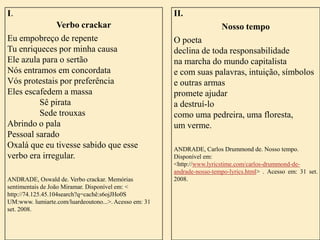 I.

Verbo crackar
Eu empobreço de repente
Tu enriqueces por minha causa
Ele azula para o sertão
Nós entramos em concordata
Vós protestais por preferência
Eles escafedem a massa
Sê pirata
Sede trouxas
Abrindo o pala
Pessoal sarado
Oxalá que eu tivesse sabido que esse
verbo era irregular.
ANDRADE, Oswald de. Verbo crackar. Memórias
sentimentais de João Miramar. Disponível em: <
http://74.125.45.104search?q=cachê:s6ojJHo0S
UM:www. lumiarte.com/luardeoutono...>. Acesso em: 31
set. 2008.

II.

Nosso tempo
O poeta
declina de toda responsabilidade
na marcha do mundo capitalista
e com suas palavras, intuição, símbolos
e outras armas
promete ajudar
a destruí-lo
como uma pedreira, uma floresta,
um verme.
ANDRADE, Carlos Drummond de. Nosso tempo.
Disponível em:
<http://www.lyricstime.com/carlos-drummond-deandrade-nosso-tempo-lyrics.html> . Acesso em: 31 set.
2008.

 