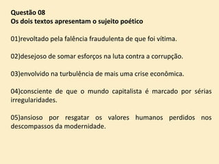 Questão 08
Os dois textos apresentam o sujeito poético

01)revoltado pela falência fraudulenta de que foi vítima.
02)desejoso de somar esforços na luta contra a corrupção.

03)envolvido na turbulência de mais uma crise econômica.
04)consciente de que o mundo capitalista é marcado por sérias
irregularidades.

05)ansioso por resgatar os valores humanos perdidos nos
descompassos da modernidade.

 