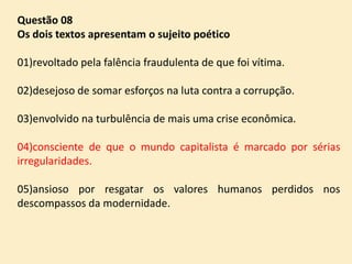 Questão 08
Os dois textos apresentam o sujeito poético

01)revoltado pela falência fraudulenta de que foi vítima.
02)desejoso de somar esforços na luta contra a corrupção.

03)envolvido na turbulência de mais uma crise econômica.
04)consciente de que o mundo capitalista é marcado por sérias
irregularidades.

05)ansioso por resgatar os valores humanos perdidos nos
descompassos da modernidade.

 