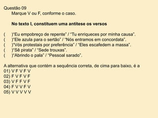 Questão 09
Marque V ou F, conforme o caso.
No texto I, constituem uma antítese os versos

(
(
(
(
(

)“Eu empobreço de repente” / “Tu enriqueces por minha causa”.
)“Ele azula para o sertão” / “Nós entramos em concordata”.
)“Vós protestais por preferência” / “Eles escafedem a massa”.
)“Sê pirata” / “Sede trouxas”.
)“Abrindo o pala” / “Pessoal sarado”.

A alternativa que contém a sequência correta, de cima para baixo, é a
01) V F V F V
02) F V F V F
03) V F F V F
04) F V V F V
05) V V V V V

 