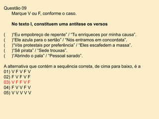 Questão 09
Marque V ou F, conforme o caso.
No texto I, constituem uma antítese os versos

(
(
(
(
(

)“Eu empobreço de repente” / “Tu enriqueces por minha causa”.
)“Ele azula para o sertão” / “Nós entramos em concordata”.
)“Vós protestais por preferência” / “Eles escafedem a massa”.
)“Sê pirata” / “Sede trouxas”.
)“Abrindo o pala” / “Pessoal sarado”.

A alternativa que contém a sequência correta, de cima para baixo, é a
01) V F V F V
02) F V F V F
03) V F F V F
04) F V V F V
05) V V V V V

 