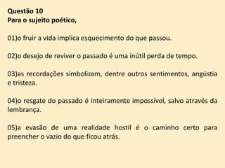Questão 10
Para o sujeito poético,
01)o fruir a vida implica esquecimento do que passou.

02)o desejo de reviver o passado é uma inútil perda de tempo.
03)as recordações simbolizam, dentre outros sentimentos, angústia
e tristeza.
04)o resgate do passado é inteiramente impossível, salvo através da
lembrança.
05)a evasão de uma realidade hostil é o caminho certo para
preencher o vazio do que ficou atrás.

 
