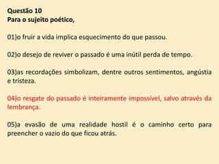 Questão 10
Para o sujeito poético,
01)o fruir a vida implica esquecimento do que passou.

02)o desejo de reviver o passado é uma inútil perda de tempo.
03)as recordações simbolizam, dentre outros sentimentos, angústia
e tristeza.
04)o resgate do passado é inteiramente impossível, salvo através da
lembrança.
05)a evasão de uma realidade hostil é o caminho certo para
preencher o vazio do que ficou atrás.

 