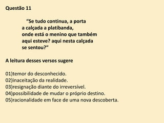 Questão 11
“Se tudo continua, a porta
a calçada a platibanda,
onde está o menino que também
aqui esteve? aqui nesta calçada
se sentou?”
A leitura desses versos sugere
01)temor do desconhecido.
02)inaceitação da realidade.
03)resignação diante do irreversível.
04)possibilidade de mudar o próprio destino.
05)racionalidade em face de uma nova descoberta.

 