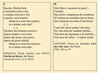I.
Sucede, Marília bela,
à medonha noite o dia;
a estação chuvosa e fria
à quente, seca estação.
Muda-se a sorte dos tempos;
só a minha sorte não?
[...]
Nenhum dos homens conserva
alegre sempre o seu rosto;
depois das penas vem gosto,
depois do gosto aflição.
Muda-se a sorte dos homens;
só a minha sorte não?
GONZAGA, Tomás Antônio. Lira XXXVI.
Marília de Dirceu. São Paulo:
Círculo do Livro, s.d. p. 90-91.

II.
Meu Deus! e quantas eu amei!...
Contudo
Das noites voluptuosas da existência
Só restam-me saudades dessas horas
Que iluminou tua alma d’inocência!
[...]
E por três noites padeci três anos,
Na vida cheia de saudade infinda...
Três anos de esperança e de martírio...
Três anos de sofrer – e espero ainda!
AZEVEDO, Álvares de. Saudades. Lira
dos vinte anos. São Paulo:
FTD, 1994. p. 97.

 