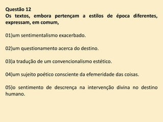 Questão 12
Os textos, embora pertençam a estilos de época diferentes,
expressam, em comum,
01)um sentimentalismo exacerbado.
02)um questionamento acerca do destino.
03)a tradução de um convencionalismo estético.
04)um sujeito poético consciente da efemeridade das coisas.

05)o sentimento de descrença na intervenção divina no destino
humano.

 