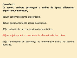 Questão 12
Os textos, embora pertençam a estilos de época diferentes,
expressam, em comum,
01)um sentimentalismo exacerbado.
02)um questionamento acerca do destino.
03)a tradução de um convencionalismo estético.
04)um sujeito poético consciente da efemeridade das coisas.

05)o sentimento de descrença na intervenção divina no destino
humano.

 