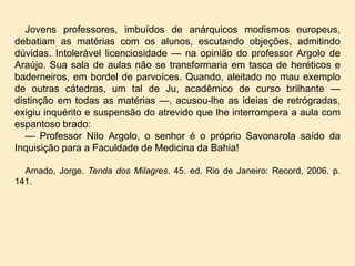 Jovens professores, imbuídos de anárquicos modismos europeus,
debatiam as matérias com os alunos, escutando objeções, admitindo
dúvidas. Intolerável licenciosidade — na opinião do professor Argolo de
Araújo. Sua sala de aulas não se transformaria em tasca de heréticos e
baderneiros, em bordel de parvoíces. Quando, aleitado no mau exemplo
de outras cátedras, um tal de Ju, acadêmico de curso brilhante —
distinção em todas as matérias —, acusou-lhe as ideias de retrógradas,
exigiu inquérito e suspensão do atrevido que lhe interrompera a aula com
espantoso brado:
— Professor Nilo Argolo, o senhor é o próprio Savonarola saído da
Inquisição para a Faculdade de Medicina da Bahia!
Amado, Jorge. Tenda dos Milagres. 45. ed. Rio de Janeiro: Record, 2006. p.
141.

 