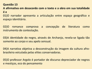 Questão 13
A afirmativa em desacordo com o texto e a obra em sua totalidade
éa
01)O narrador apresenta a articulação entre espaço geográfico e
espaço identitário.
02)O romance comprova a concepção de literatura como
instrumento de contestação.

03)A identidade do negro, através de Archanjo, revela-se ligada tão
somente ao corpo e seu apelo sensual.
04)A narrativa objetiva a desconstrução da imagem da cultura afrobrasileira veiculada pelas elites conservadoras.
05)O professor Argolo é portador de discurso depreciador de negros
e mestiços, eco do pensamento

 