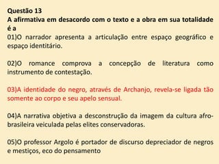 Questão 13
A afirmativa em desacordo com o texto e a obra em sua totalidade
éa
01)O narrador apresenta a articulação entre espaço geográfico e
espaço identitário.
02)O romance comprova a concepção de literatura como
instrumento de contestação.

03)A identidade do negro, através de Archanjo, revela-se ligada tão
somente ao corpo e seu apelo sensual.
04)A narrativa objetiva a desconstrução da imagem da cultura afrobrasileira veiculada pelas elites conservadoras.
05)O professor Argolo é portador de discurso depreciador de negros
e mestiços, eco do pensamento

 