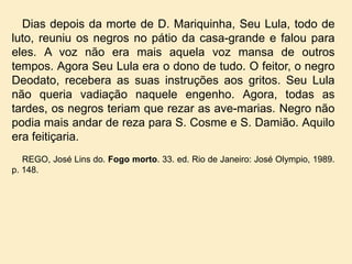 Dias depois da morte de D. Mariquinha, Seu Lula, todo de
luto, reuniu os negros no pátio da casa-grande e falou para
eles. A voz não era mais aquela voz mansa de outros
tempos. Agora Seu Lula era o dono de tudo. O feitor, o negro
Deodato, recebera as suas instruções aos gritos. Seu Lula
não queria vadiação naquele engenho. Agora, todas as
tardes, os negros teriam que rezar as ave-marias. Negro não
podia mais andar de reza para S. Cosme e S. Damião. Aquilo
era feitiçaria.
REGO, José Lins do. Fogo morto. 33. ed. Rio de Janeiro: José Olympio, 1989.
p. 148.

 