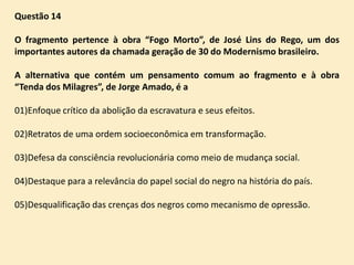 Questão 14
O fragmento pertence à obra “Fogo Morto”, de José Lins do Rego, um dos
importantes autores da chamada geração de 30 do Modernismo brasileiro.
A alternativa que contém um pensamento comum ao fragmento e à obra
“Tenda dos Milagres”, de Jorge Amado, é a
01)Enfoque crítico da abolição da escravatura e seus efeitos.
02)Retratos de uma ordem socioeconômica em transformação.
03)Defesa da consciência revolucionária como meio de mudança social.
04)Destaque para a relevância do papel social do negro na história do país.

05)Desqualificação das crenças dos negros como mecanismo de opressão.

 