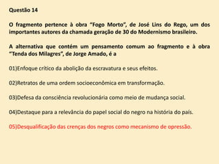 Questão 14
O fragmento pertence à obra “Fogo Morto”, de José Lins do Rego, um dos
importantes autores da chamada geração de 30 do Modernismo brasileiro.
A alternativa que contém um pensamento comum ao fragmento e à obra
“Tenda dos Milagres”, de Jorge Amado, é a
01)Enfoque crítico da abolição da escravatura e seus efeitos.
02)Retratos de uma ordem socioeconômica em transformação.
03)Defesa da consciência revolucionária como meio de mudança social.
04)Destaque para a relevância do papel social do negro na história do país.

05)Desqualificação das crenças dos negros como mecanismo de opressão.

 