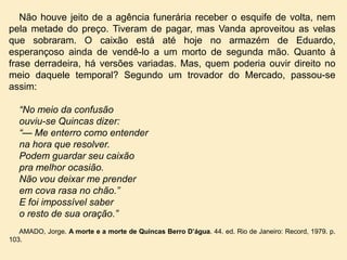 Não houve jeito de a agência funerária receber o esquife de volta, nem
pela metade do preço. Tiveram de pagar, mas Vanda aproveitou as velas
que sobraram. O caixão está até hoje no armazém de Eduardo,
esperançoso ainda de vendê-lo a um morto de segunda mão. Quanto à
frase derradeira, há versões variadas. Mas, quem poderia ouvir direito no
meio daquele temporal? Segundo um trovador do Mercado, passou-se
assim:

“No meio da confusão
ouviu-se Quincas dizer:
“— Me enterro como entender
na hora que resolver.
Podem guardar seu caixão
pra melhor ocasião.
Não vou deixar me prender
em cova rasa no chão.”
E foi impossível saber
o resto de sua oração.”
AMADO, Jorge. A morte e a morte de Quincas Berro D’água. 44. ed. Rio de Janeiro: Record, 1979. p.
103.

 