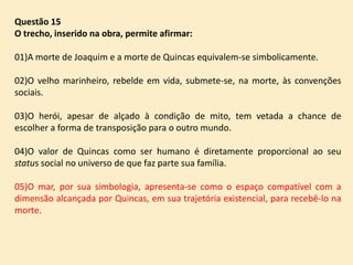 Questão 15
O trecho, inserido na obra, permite afirmar:
01)A morte de Joaquim e a morte de Quincas equivalem-se simbolicamente.
02)O velho marinheiro, rebelde em vida, submete-se, na morte, às convenções
sociais.
03)O herói, apesar de alçado à condição de mito, tem vetada a chance de
escolher a forma de transposição para o outro mundo.
04)O valor de Quincas como ser humano é diretamente proporcional ao seu
status social no universo de que faz parte sua família.
05)O mar, por sua simbologia, apresenta-se como o espaço compatível com a
dimensão alcançada por Quincas, em sua trajetória existencial, para recebê-lo na
morte.

 