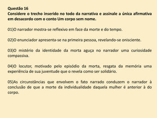 Questão 16
Considere o trecho inserido no todo da narrativa e assinale a única afirmativa
em desacordo com o conto Um corpo sem nome.

01)O narrador mostra-se reflexivo em face da morte e do tempo.
02)O enunciador apresenta-se na primeira pessoa, revelando-se onisciente.
03)O mistério da identidade da morta aguça no narrador uma curiosidade
compassiva.
04)O locutor, motivado pelo episódio da morta, resgata da memória uma
experiência de sua juventude que o revela como ser solidário.

05)As circunstâncias que envolvem o fato narrado conduzem o narrador à
conclusão de que a morte da individualidade daquela mulher é anterior à do
corpo.

 