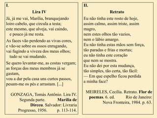 I.

II.

Lira IV
Já, já me vai, Marília, branquejando
loiro cabelo, que circula a testa;
este mesmo, que alveja, vai caindo,
e pouco já me resta.
As faces vão perdendo as vivas cores,
e vão-se sobre os ossos enrugando,
vai fugindo a viveza dos meus olhos;
tudo se vai mudando.
Se quero levantar-me, as costas vergam;
as forças dos meus membros já se
gastam,
vou a dar pela casa uns curtos passos,
pesam-me os pés e arrastam. [...]

Retrato
Eu não tinha este rosto de hoje,
assim calmo, assim triste, assim
magro,
nem estes olhos tão vazios,
nem o lábio amargo.
Eu não tinha estas mãos sem força,
tão paradas e frias e mortas;
eu não tinha este coração
que nem se mostra.
Eu não dei por esta mudança,
tão simples, tão certa, tão fácil:
–– Em que espelho ficou perdida
a minha face?

GONZAGA, Tomás Antônio. Lira IV.
Segunda parte.
Marília de
Dirceu. Salvador: Livraria
Progresso, 1956.
p. 113-114.

MEIRELES, Cecília. Retrato. Flor de
poemas. 6. ed.
Rio de Janeiro:
Nova Fronteira, 1984. p. 63.

 
