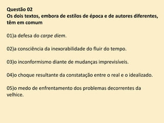 Questão 02
Os dois textos, embora de estilos de época e de autores diferentes,
têm em comum
01)a defesa do carpe diem.
02)a consciência da inexorabilidade do fluir do tempo.
03)o inconformismo diante de mudanças imprevisíveis.
04)o choque resultante da constatação entre o real e o idealizado.

05)o medo de enfrentamento dos problemas decorrentes da
velhice.

 