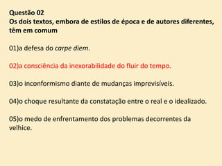 Questão 02
Os dois textos, embora de estilos de época e de autores diferentes,
têm em comum
01)a defesa do carpe diem.
02)a consciência da inexorabilidade do fluir do tempo.
03)o inconformismo diante de mudanças imprevisíveis.
04)o choque resultante da constatação entre o real e o idealizado.

05)o medo de enfrentamento dos problemas decorrentes da
velhice.

 