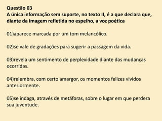 Questão 03
A única informação sem suporte, no texto II, é a que declara que,
diante da imagem refletida no espelho, a voz poética
01)aparece marcada por um tom melancólico.
02)se vale de gradações para sugerir a passagem da vida.
03)revela um sentimento de perplexidade diante das mudanças
ocorridas.
04)relembra, com certo amargor, os momentos felizes vividos
anteriormente.
05)se indaga, através de metáforas, sobre o lugar em que perdera
sua juventude.

 