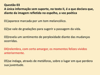 Questão 03
A única informação sem suporte, no texto II, é a que declara que,
diante da imagem refletida no espelho, a voz poética
01)aparece marcada por um tom melancólico.
02)se vale de gradações para sugerir a passagem da vida.
03)revela um sentimento de perplexidade diante das mudanças
ocorridas.
04)relembra, com certo amargor, os momentos felizes vividos
anteriormente.
05)se indaga, através de metáforas, sobre o lugar em que perdera
sua juventude.

 
