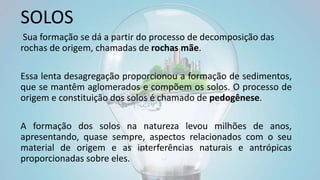 SOLOS
Sua formação se dá a partir do processo de decomposição das
rochas de origem, chamadas de rochas mãe.
Essa lenta desagregação proporcionou a formação de sedimentos,
que se mantêm aglomerados e compõem os solos. O processo de
origem e constituição dos solos é chamado de pedogênese.
A formação dos solos na natureza levou milhões de anos,
apresentando, quase sempre, aspectos relacionados com o seu
material de origem e as interferências naturais e antrópicas
proporcionadas sobre eles.
 