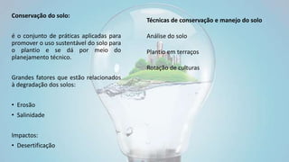 Conservação do solo:
é o conjunto de práticas aplicadas para
promover o uso sustentável do solo para
o plantio e se dá por meio do
planejamento técnico.
Grandes fatores que estão relacionados
à degradação dos solos:
• Erosão
• Salinidade
Impactos:
• Desertificação
Técnicas de conservação e manejo do solo
Análise do solo
Plantio em terraços
Rotação de culturas
 