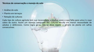 Técnicas de conservação e manejo do solo
• Análise do solo
• Plantio em terraços
• Rotação de culturas
Cada tipo de cultura agrícola tem sua necessidade, e muitas vezes o que falta para uma é o que
sobra da outra. Assim um manejo adequado das culturas resulta em menor necessidade de
adubos e defensivos. Como regra geral, não se deve repetir o gênero da planta em safras
consecutivas.
 
