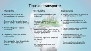 Tipos de transporte
• Responsável por 80% da
circulação de mercadorias;
• Transporte de mercadorias de
grande porte e matérias primas;
• Movimenta portos e zonas
portuárias;
• Deve estar articulado à redes
multimodais;
• Apresenta alto risco de poluição
marinha e de ataques de
piratas.
• Fruto da primeira revolução
industrial
• Depende do contexto
econômico e geográfico dos
países
• Fundamental para a ocupação
do espaço colonial e a criação de
espaços geográficos
• Adequado à grandes extensões
territoriais
• Os trens urbanos e de alta
velocidade
• Iniciado como sistema de transporte
no Brasil na década de 1930
• Está diretamente relacionado ao
tipo de industrialização vivenciada
no Brasil
• Tiveram papel econômico (BR 116,
a transamazônica, a BR 101.
• Atualmente passam por um
processo de privatização marcado
pela presença de pedágios.
• Apresenta alto risco de poluição
marinha e de ataques de piratas.
Marítimo Ferroviário Rodoviário
 