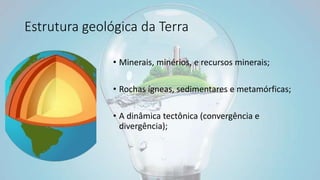 Estrutura geológica da Terra
• Minerais, minérios, e recursos minerais;
• Rochas ígneas, sedimentares e metamórficas;
• A dinâmica tectônica (convergência e
divergência);
 