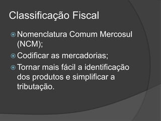 Classificação Fiscal
 Nomenclatura   Comum Mercosul
  (NCM);
 Codificar as mercadorias;
 Tornar mais fácil a identificação
  dos produtos e simplificar a
  tributação.
 