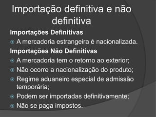 Importação definitiva e não
        definitiva
Importações Definitivas
 A mercadoria estrangeira é nacionalizada.
Importações Não Definitivas
 A mercadoria tem o retorno ao exterior;
 Não ocorre a nacionalização do produto;
 Regime aduaneiro especial de admissão
  temporária;
 Podem ser importadas definitivamente;
 Não se paga impostos.
 