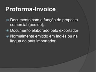 Proforma-Invoice
 Documento com a função de proposta
  comercial (pedido);
 Documento elaborado pelo exportador
 Normalmente emitido em Inglês ou na
  língua do país importador.
 