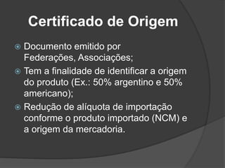 Certificado de Origem
 Documento emitido por
  Federações, Associações;
 Tem a finalidade de identificar a origem
  do produto (Ex.: 50% argentino e 50%
  americano);
 Redução de alíquota de importação
  conforme o produto importado (NCM) e
  a origem da mercadoria.
 