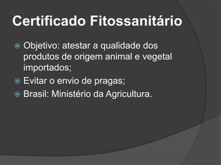 Certificado Fitossanitário
 Objetivo: atestar a qualidade dos
  produtos de origem animal e vegetal
  importados;
 Evitar o envio de pragas;
 Brasil: Ministério da Agricultura.
 