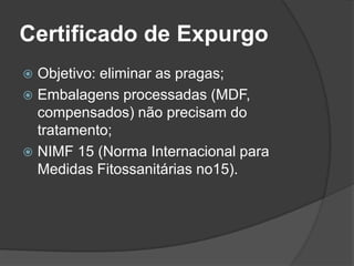 Certificado de Expurgo
 Objetivo: eliminar as pragas;
 Embalagens processadas (MDF,
  compensados) não precisam do
  tratamento;
 NIMF 15 (Norma Internacional para
  Medidas Fitossanitárias no15).
 