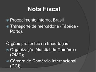 Nota Fiscal
 Procedimento  interno, Brasil;
 Transporte de mercadoria (Fábrica -
  Porto).

Órgãos presentes na Importação:
 Organização Mundial de Comércio
  (OMC);
 Câmara de Comércio Internacional
  (CCI);
 
