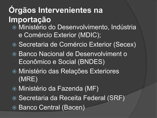 Órgãos Intervenientes na
Importação
 Ministério do Desenvolvimento, Indústria
  e Comércio Exterior (MDIC);
 Secretaria de Comércio Exterior (Secex)
 Banco Nacional de Desenvolviment o
  Econômico e Social (BNDES)
 Ministério das Relações Exteriores
  (MRE)
 Ministério da Fazenda (MF)
 Secretaria da Receita Federal (SRF)
 Banco Central (Bacen)
 