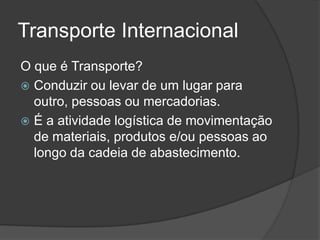 Transporte Internacional
O que é Transporte?
 Conduzir ou levar de um lugar para
  outro, pessoas ou mercadorias.
 É a atividade logística de movimentação
  de materiais, produtos e/ou pessoas ao
  longo da cadeia de abastecimento.
 