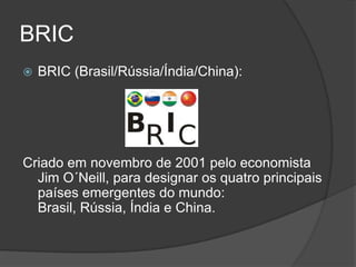 BRIC
   BRIC (Brasil/Rússia/Índia/China):




Criado em novembro de 2001 pelo economista
  Jim O´Neill, para designar os quatro principais
  países emergentes do mundo:
  Brasil, Rússia, Índia e China.
 