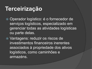 Terceirização
 Operador logístico: é o fornecedor de
  serviços logísticos, especializado em
  gerenciar todas as atividades logísticas
  ou parte delas.
 Vantagens: reduzir os riscos de
  investimentos financeiros inerentes
  associados à propriedade dos ativos
  logísticos, como caminhões e
  armazéns.
 