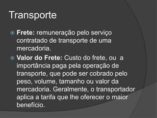 Transporte
 Frete: remuneração pelo serviço
  contratado de transporte de uma
  mercadoria.
 Valor do Frete: Custo do frete, ou a
  importância paga pela operação de
  transporte, que pode ser cobrado pelo
  peso, volume, tamanho ou valor da
  mercadoria. Geralmente, o transportador
  aplica a tarifa que lhe oferecer o maior
  benefício.
 