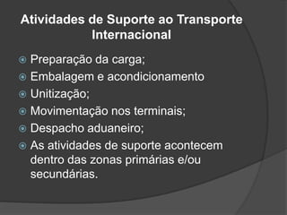 Atividades de Suporte ao Transporte
           Internacional
 Preparação da carga;
 Embalagem e acondicionamento
 Unitização;
 Movimentação nos terminais;
 Despacho aduaneiro;
 As atividades de suporte acontecem
  dentro das zonas primárias e/ou
  secundárias.
 