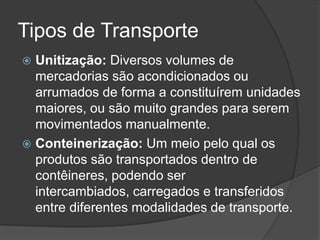 Tipos de Transporte
 Unitização: Diversos volumes de
  mercadorias são acondicionados ou
  arrumados de forma a constituírem unidades
  maiores, ou são muito grandes para serem
  movimentados manualmente.
 Conteinerização: Um meio pelo qual os
  produtos são transportados dentro de
  contêineres, podendo ser
  intercambiados, carregados e transferidos
  entre diferentes modalidades de transporte.
 