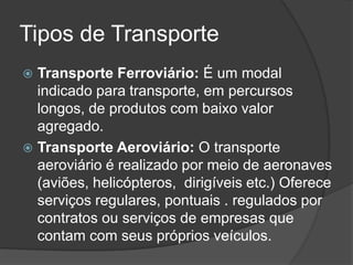 Tipos de Transporte
 Transporte Ferroviário: É um modal
  indicado para transporte, em percursos
  longos, de produtos com baixo valor
  agregado.
 Transporte Aeroviário: O transporte
  aeroviário é realizado por meio de aeronaves
  (aviões, helicópteros, dirigíveis etc.) Oferece
  serviços regulares, pontuais . regulados por
  contratos ou serviços de empresas que
  contam com seus próprios veículos.
 