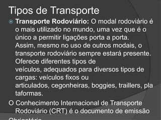 Tipos de Transporte
 Transporte Rodoviário: O modal rodoviário é
  o mais utilizado no mundo, uma vez que é o
  único a permitir ligações porta a porta.
  Assim, mesmo no uso de outros modais, o
  transporte rodoviário sempre estará presente.
  Oferece diferentes tipos de
  veículos, adequados para diversos tipos de
  cargas: veículos fixos ou
  articulados, cegonheiras, boggies, traillers, pla
  taformas.
O Conhecimento Internacional de Transporte
  Rodoviário (CRT) é o documento de emissão
 