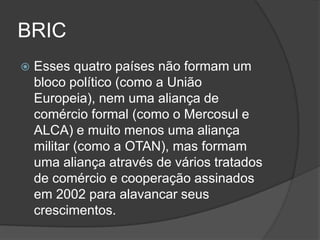 BRIC
   Esses quatro países não formam um
    bloco político (como a União
    Europeia), nem uma aliança de
    comércio formal (como o Mercosul e
    ALCA) e muito menos uma aliança
    militar (como a OTAN), mas formam
    uma aliança através de vários tratados
    de comércio e cooperação assinados
    em 2002 para alavancar seus
    crescimentos.
 