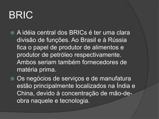 BRIC
 A idéia central dos BRICs é ter uma clara
  divisão de funções. Ao Brasil e à Rússia
  fica o papel de produtor de alimentos e
  produtor de petróleo respectivamente.
  Ambos seriam também fornecedores de
  matéria prima.
 Os negócios de serviços e de manufatura
  estão principalmente localizados na Índia e
  China, devido à concentração de mão-de-
  obra naquele e tecnologia.
 