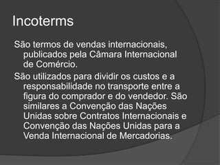 Incoterms
São termos de vendas internacionais,
  publicados pela Câmara Internacional
  de Comércio.
São utilizados para dividir os custos e a
  responsabilidade no transporte entre a
  figura do comprador e do vendedor. São
  similares a Convenção das Nações
  Unidas sobre Contratos Internacionais e
  Convenção das Nações Unidas para a
  Venda Internacional de Mercadorias.
 