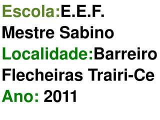 Escola: E.E.F. Mestre Sabino Localidade: Barreiro  Flecheiras  Trairi-Ce Ano:  2011 